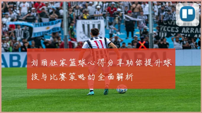 刘丽独家篮球心得分享助你提升球技与比赛策略的全面解析