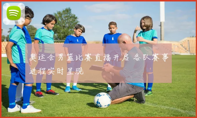 奥运会男篮比赛直播开启 各队赛事进程实时呈现