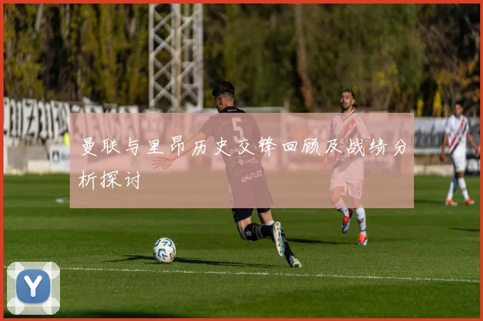 曼联与里昂历史交锋回顾及战绩分析探讨