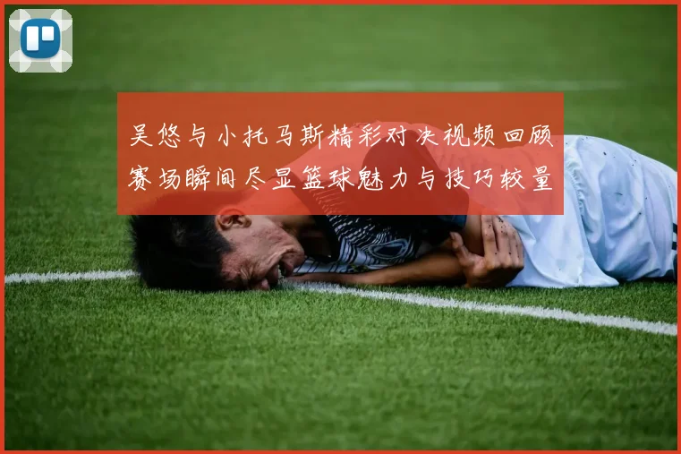 吴悠与小托马斯精彩对决视频回顾赛场瞬间尽显篮球魅力与技巧较量